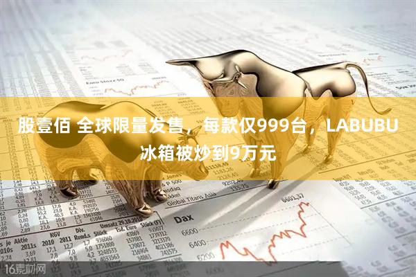 股壹佰 全球限量发售，每款仅999台，LABUBU冰箱被炒到9万元