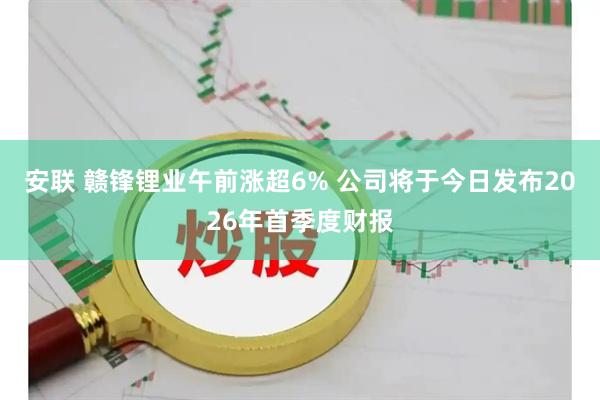 安联 赣锋锂业午前涨超6% 公司将于今日发布2026年首季度财报