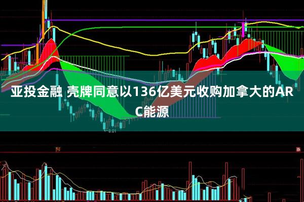 亚投金融 壳牌同意以136亿美元收购加拿大的ARC能源